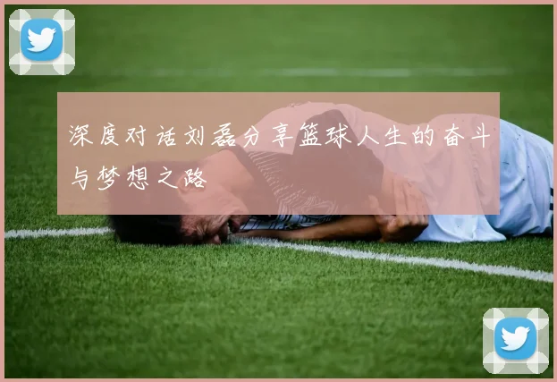 深度对话刘磊分享篮球人生的奋斗与梦想之路