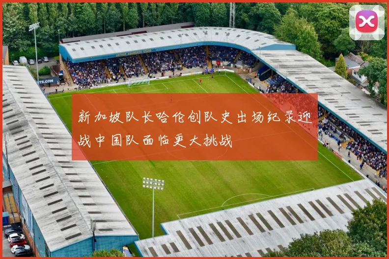 新加坡队长哈伦创队史出场纪录迎战中国队面临更大挑战