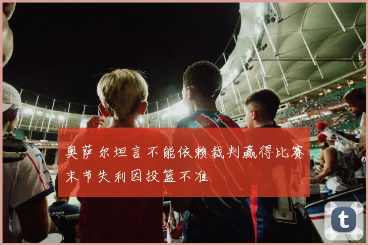 奥萨尔坦言不能依赖裁判赢得比赛末节失利因投篮不准