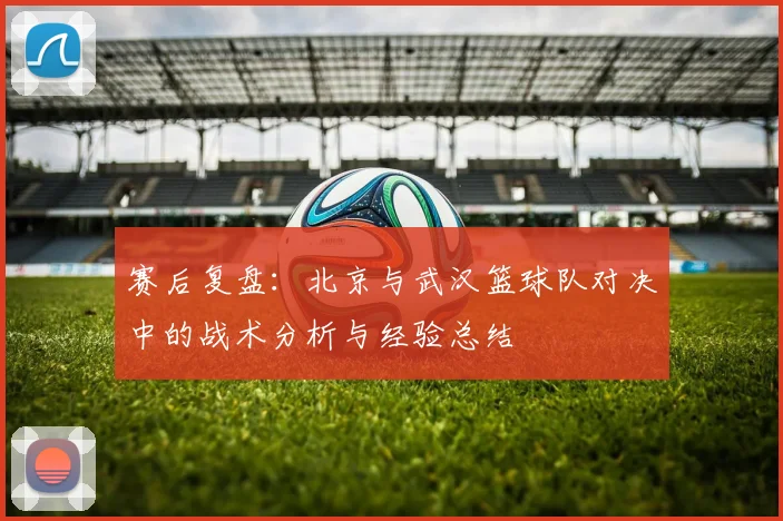 赛后复盘：北京与武汉篮球队对决中的战术分析与经验总结