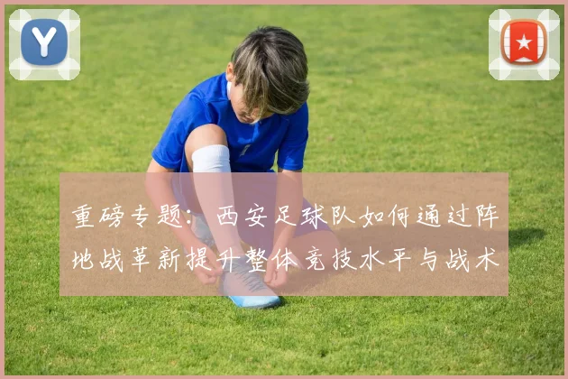 重磅专题：西安足球队如何通过阵地战革新提升整体竞技水平与战术表现