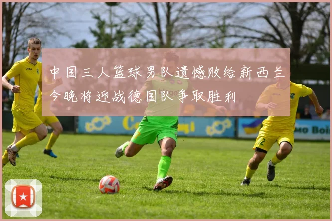 中国三人篮球男队遗憾败给新西兰今晚将迎战德国队争取胜利