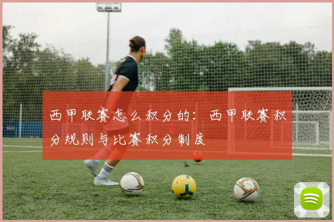 西甲联赛怎么积分的：西甲联赛积分规则与比赛积分制度