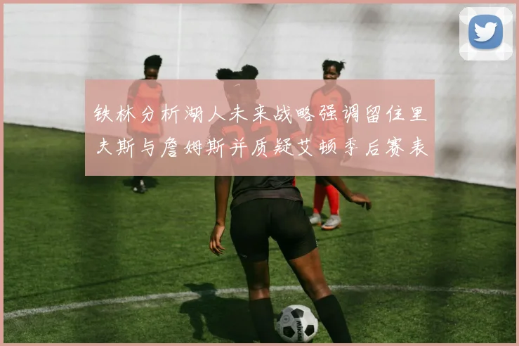 铁林分析湖人未来战略强调留住里夫斯与詹姆斯并质疑艾顿季后赛表现