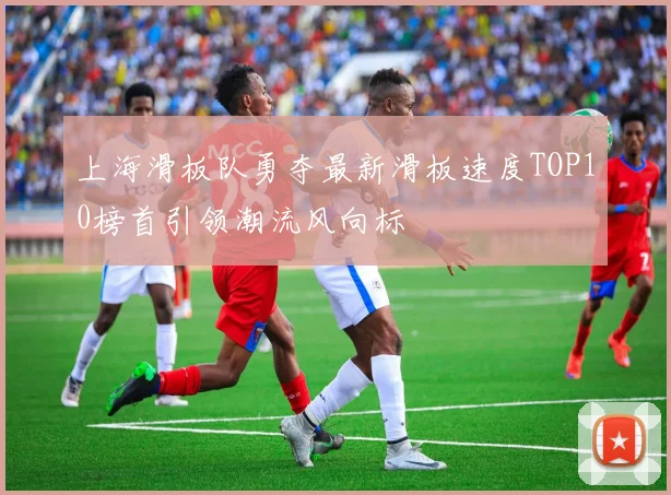 上海滑板队勇夺最新滑板速度TOP10榜首引领潮流风向标