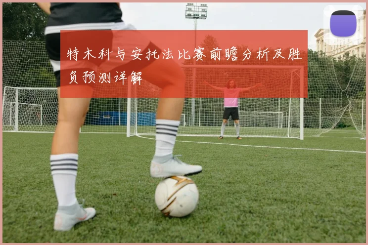 特木科与安托法比赛前瞻分析及胜负预测详解